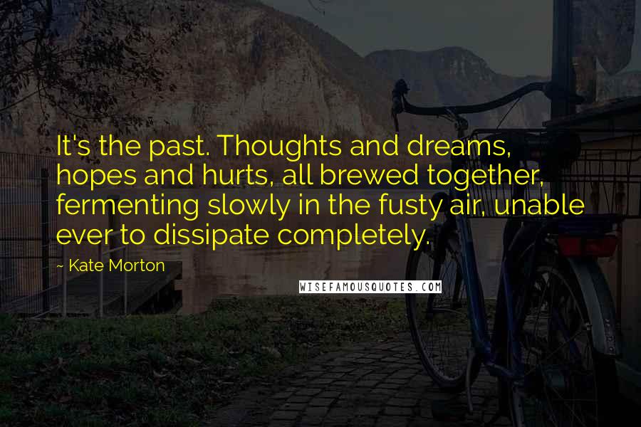 Kate Morton Quotes: It's the past. Thoughts and dreams, hopes and hurts, all brewed together, fermenting slowly in the fusty air, unable ever to dissipate completely.