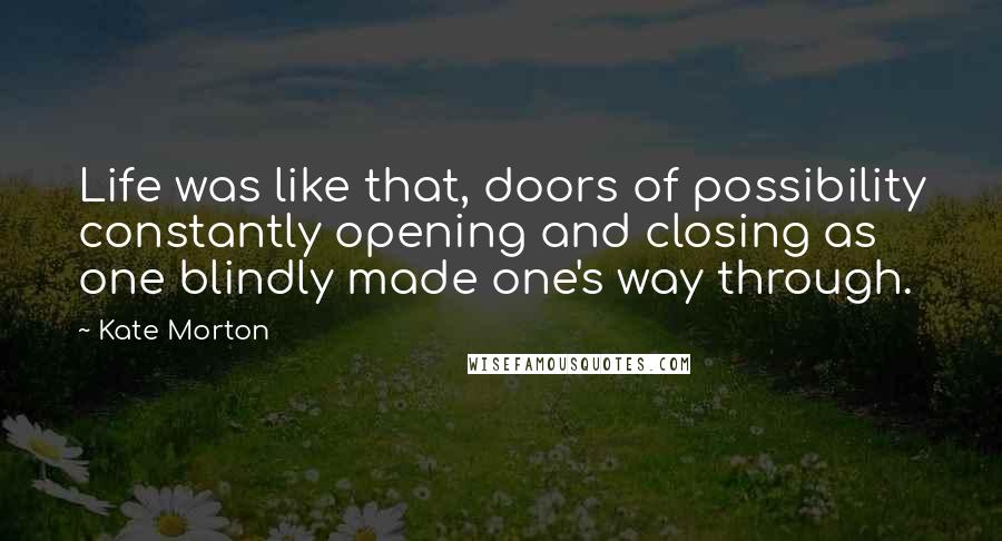 Kate Morton Quotes: Life was like that, doors of possibility constantly opening and closing as one blindly made one's way through.