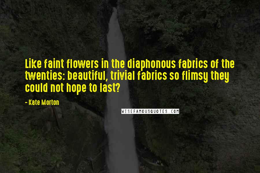Kate Morton Quotes: Like faint flowers in the diaphonous fabrics of the twenties: beautiful, trivial fabrics so flimsy they could not hope to last?