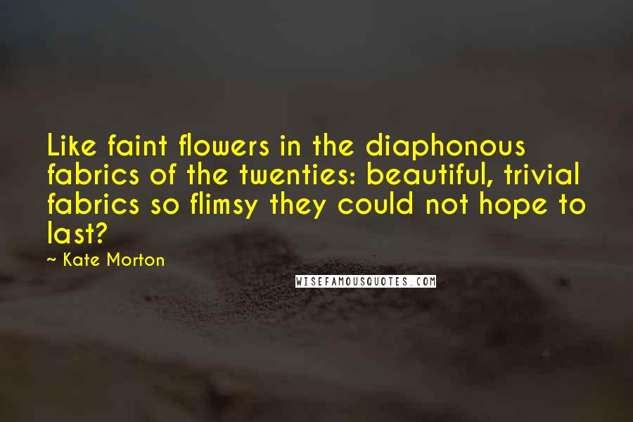 Kate Morton Quotes: Like faint flowers in the diaphonous fabrics of the twenties: beautiful, trivial fabrics so flimsy they could not hope to last?