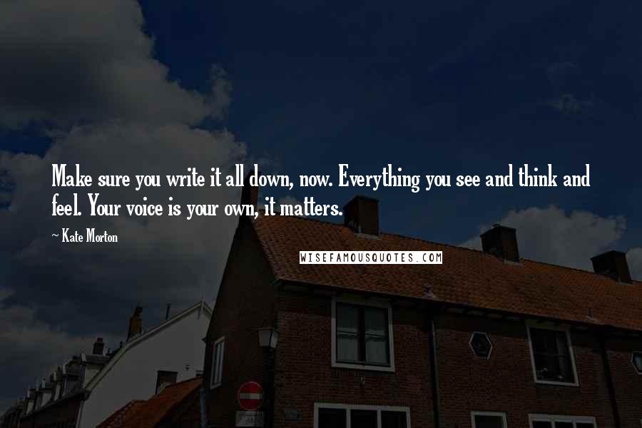 Kate Morton Quotes: Make sure you write it all down, now. Everything you see and think and feel. Your voice is your own, it matters.