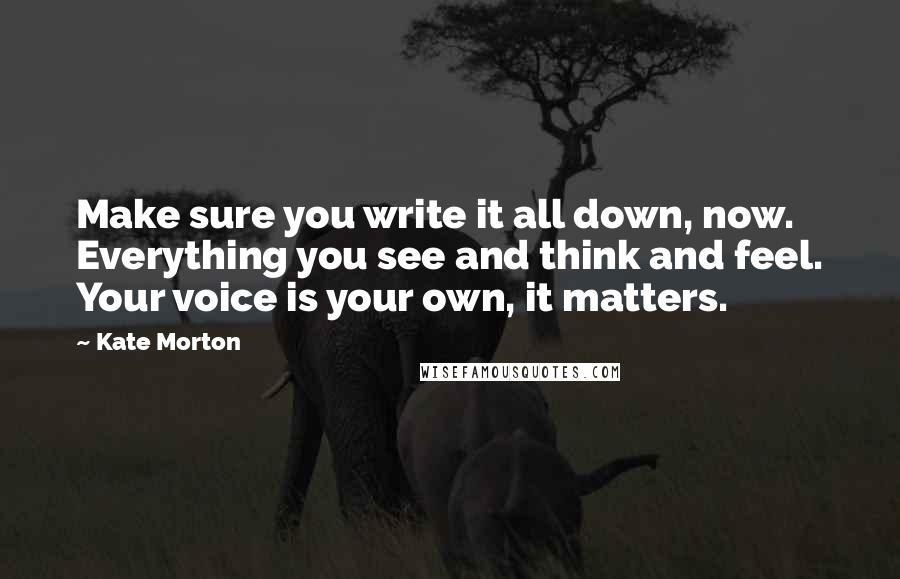 Kate Morton Quotes: Make sure you write it all down, now. Everything you see and think and feel. Your voice is your own, it matters.
