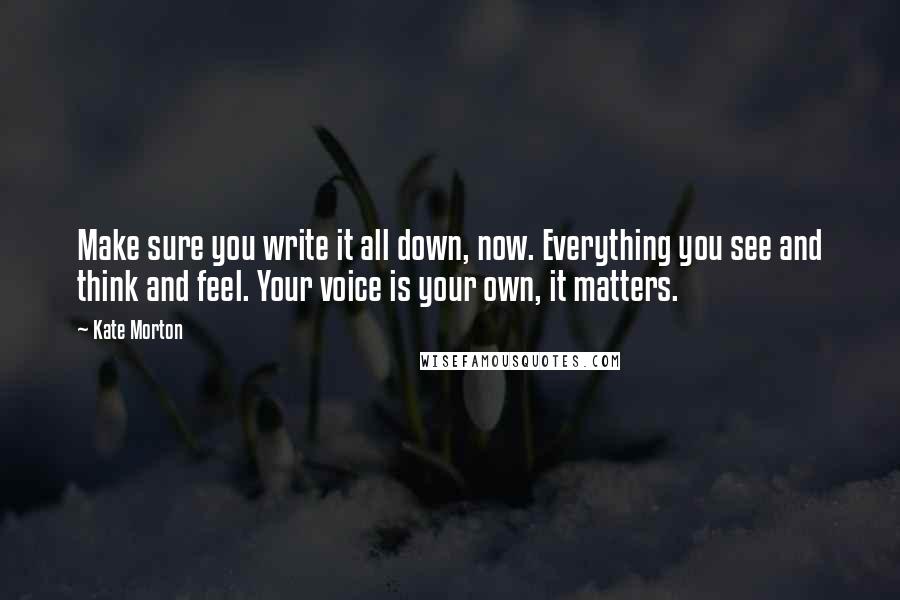 Kate Morton Quotes: Make sure you write it all down, now. Everything you see and think and feel. Your voice is your own, it matters.