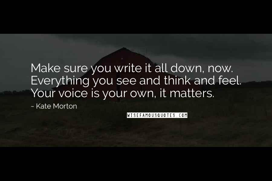 Kate Morton Quotes: Make sure you write it all down, now. Everything you see and think and feel. Your voice is your own, it matters.