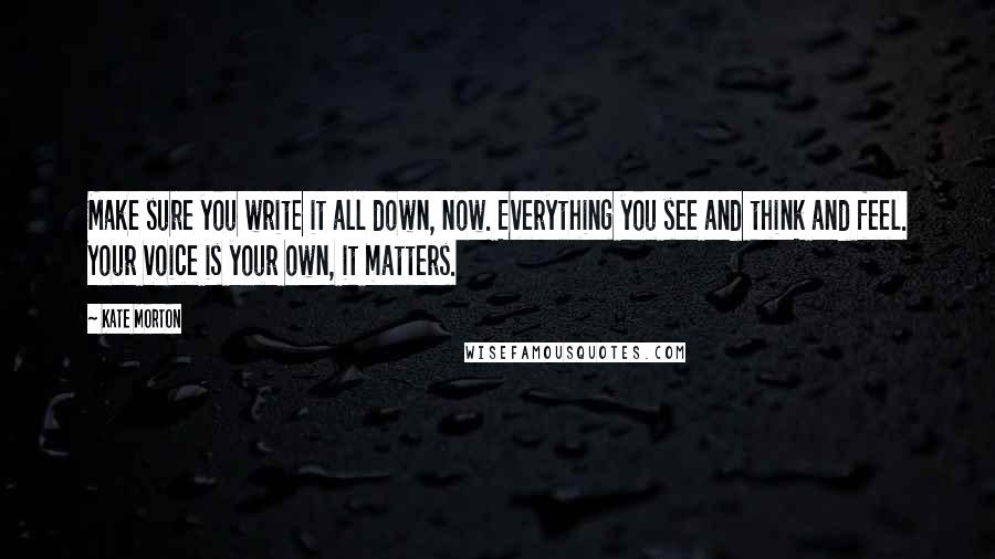 Kate Morton Quotes: Make sure you write it all down, now. Everything you see and think and feel. Your voice is your own, it matters.