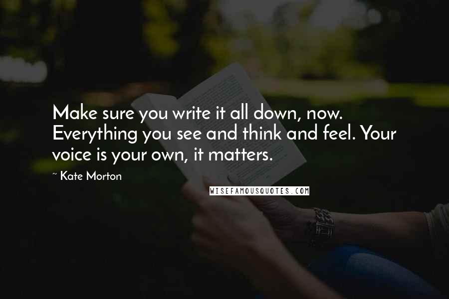 Kate Morton Quotes: Make sure you write it all down, now. Everything you see and think and feel. Your voice is your own, it matters.