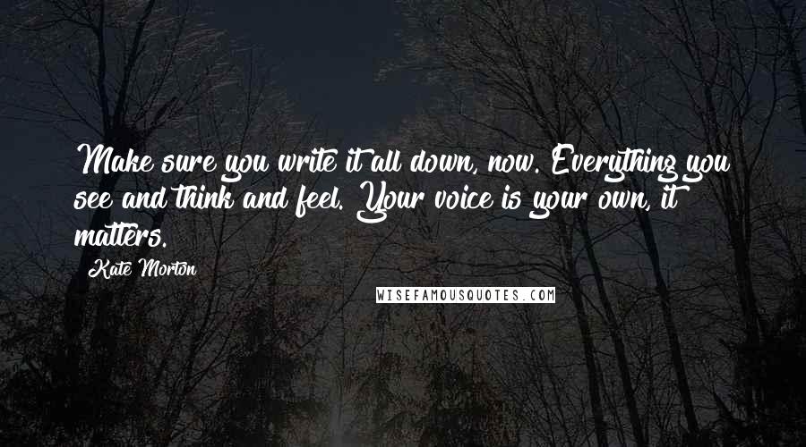 Kate Morton Quotes: Make sure you write it all down, now. Everything you see and think and feel. Your voice is your own, it matters.