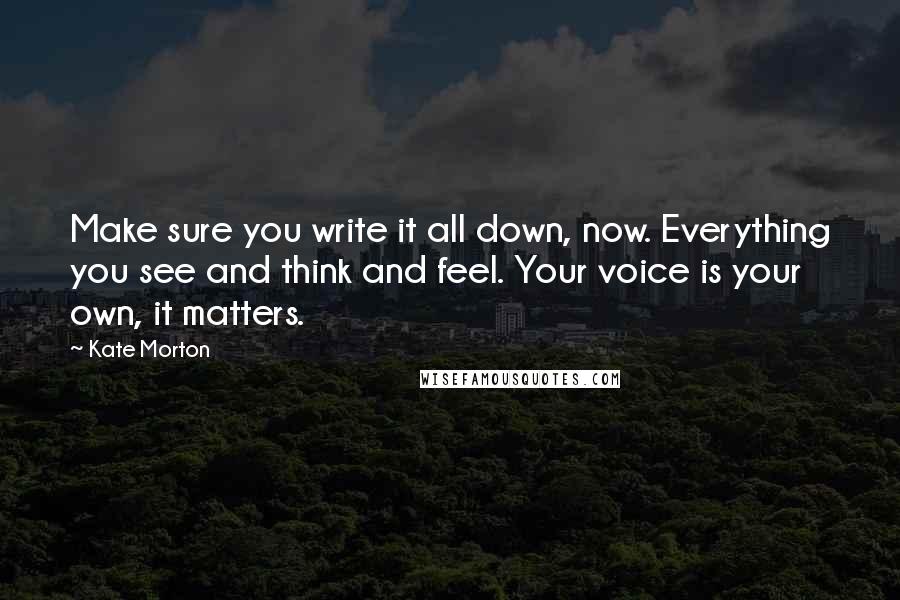 Kate Morton Quotes: Make sure you write it all down, now. Everything you see and think and feel. Your voice is your own, it matters.