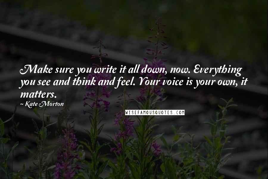 Kate Morton Quotes: Make sure you write it all down, now. Everything you see and think and feel. Your voice is your own, it matters.