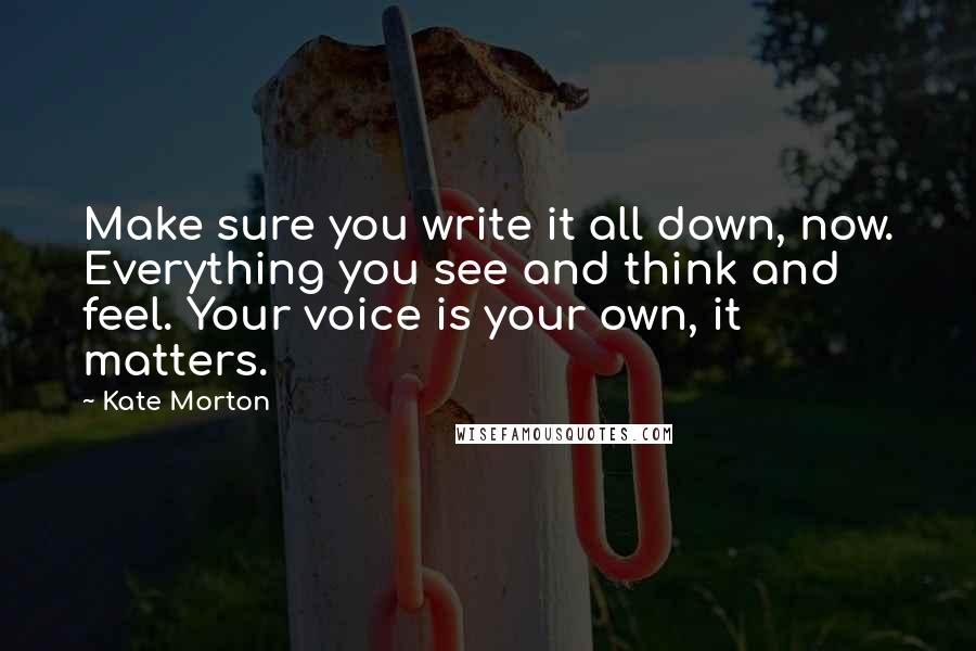 Kate Morton Quotes: Make sure you write it all down, now. Everything you see and think and feel. Your voice is your own, it matters.