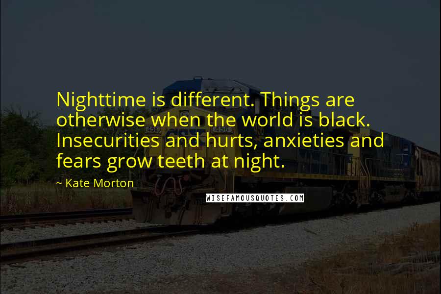 Kate Morton Quotes: Nighttime is different. Things are otherwise when the world is black. Insecurities and hurts, anxieties and fears grow teeth at night.