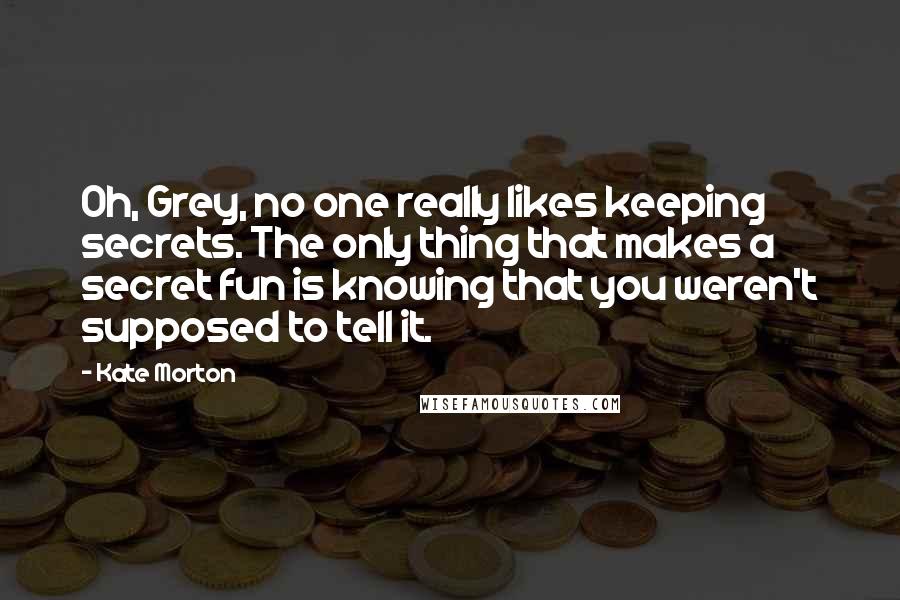 Kate Morton Quotes: Oh, Grey, no one really likes keeping secrets. The only thing that makes a secret fun is knowing that you weren't supposed to tell it.