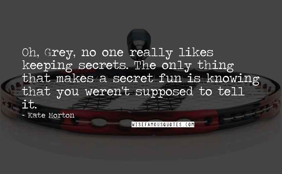 Kate Morton Quotes: Oh, Grey, no one really likes keeping secrets. The only thing that makes a secret fun is knowing that you weren't supposed to tell it.