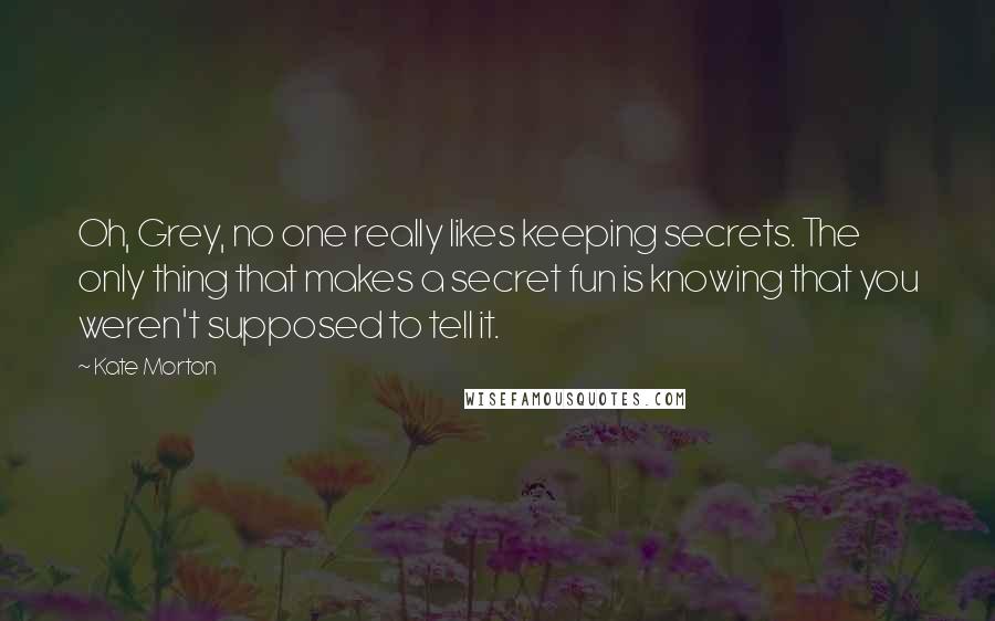 Kate Morton Quotes: Oh, Grey, no one really likes keeping secrets. The only thing that makes a secret fun is knowing that you weren't supposed to tell it.