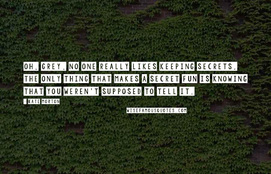 Kate Morton Quotes: Oh, Grey, no one really likes keeping secrets. The only thing that makes a secret fun is knowing that you weren't supposed to tell it.