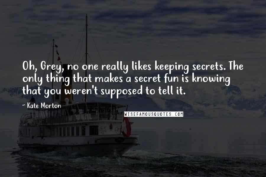 Kate Morton Quotes: Oh, Grey, no one really likes keeping secrets. The only thing that makes a secret fun is knowing that you weren't supposed to tell it.