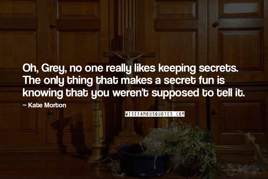 Kate Morton Quotes: Oh, Grey, no one really likes keeping secrets. The only thing that makes a secret fun is knowing that you weren't supposed to tell it.