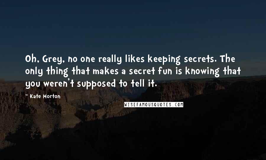 Kate Morton Quotes: Oh, Grey, no one really likes keeping secrets. The only thing that makes a secret fun is knowing that you weren't supposed to tell it.