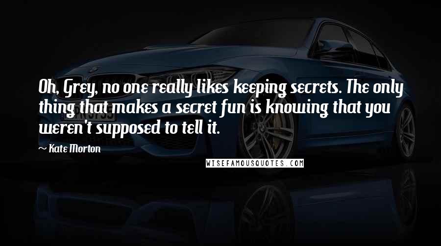 Kate Morton Quotes: Oh, Grey, no one really likes keeping secrets. The only thing that makes a secret fun is knowing that you weren't supposed to tell it.