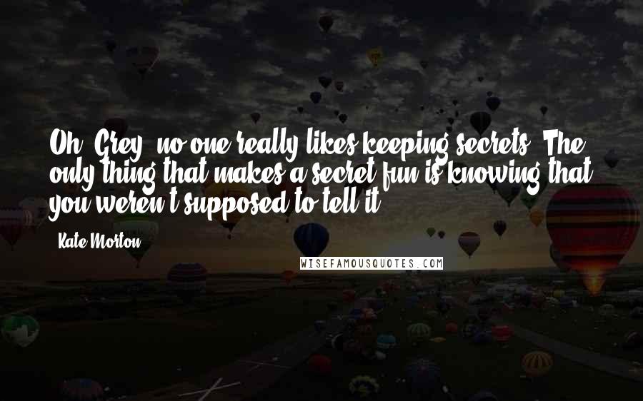 Kate Morton Quotes: Oh, Grey, no one really likes keeping secrets. The only thing that makes a secret fun is knowing that you weren't supposed to tell it.