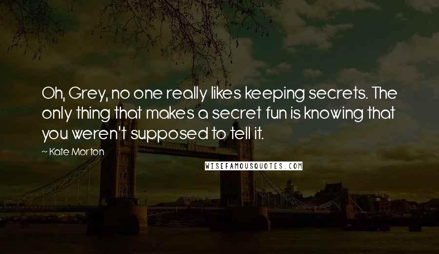 Kate Morton Quotes: Oh, Grey, no one really likes keeping secrets. The only thing that makes a secret fun is knowing that you weren't supposed to tell it.