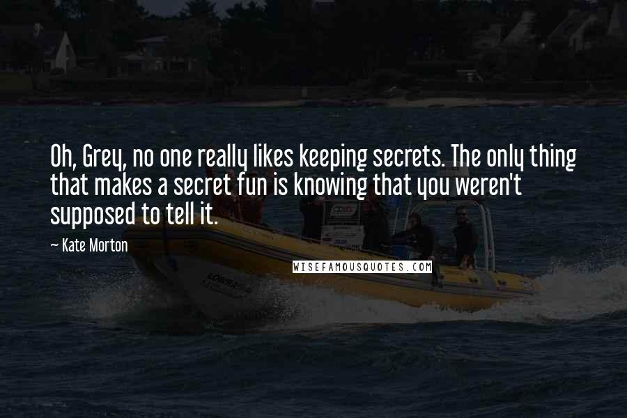 Kate Morton Quotes: Oh, Grey, no one really likes keeping secrets. The only thing that makes a secret fun is knowing that you weren't supposed to tell it.