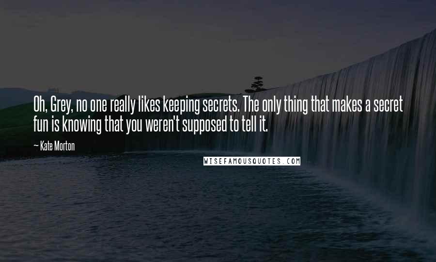 Kate Morton Quotes: Oh, Grey, no one really likes keeping secrets. The only thing that makes a secret fun is knowing that you weren't supposed to tell it.