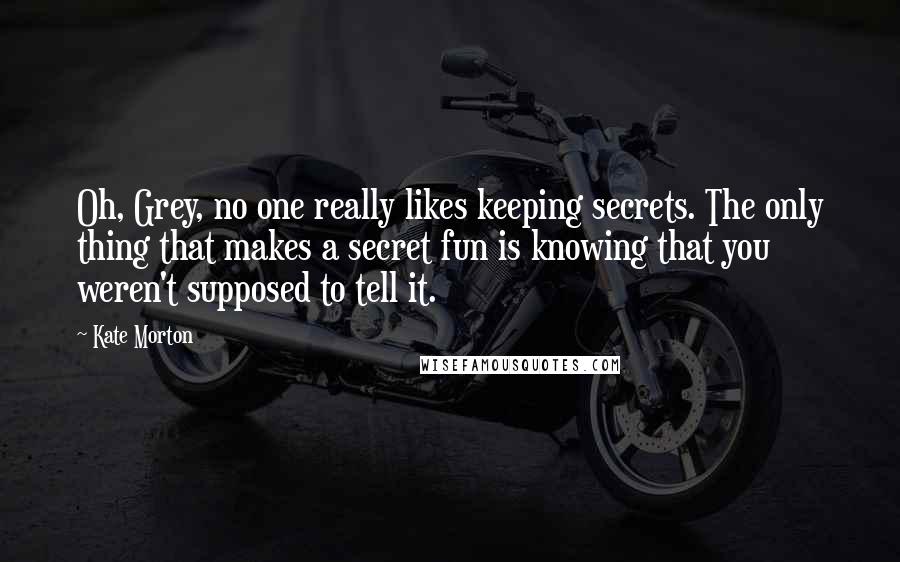 Kate Morton Quotes: Oh, Grey, no one really likes keeping secrets. The only thing that makes a secret fun is knowing that you weren't supposed to tell it.