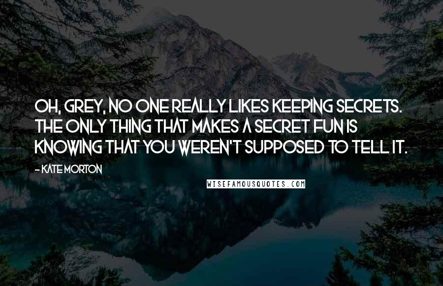 Kate Morton Quotes: Oh, Grey, no one really likes keeping secrets. The only thing that makes a secret fun is knowing that you weren't supposed to tell it.