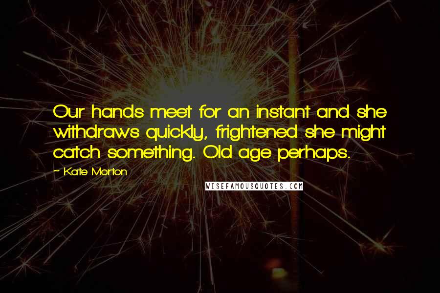 Kate Morton Quotes: Our hands meet for an instant and she withdraws quickly, frightened she might catch something. Old age perhaps.