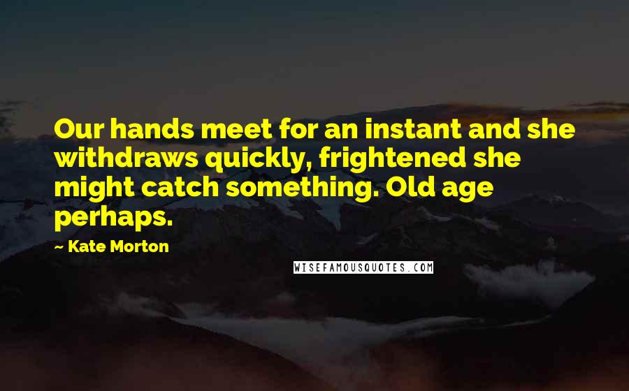 Kate Morton Quotes: Our hands meet for an instant and she withdraws quickly, frightened she might catch something. Old age perhaps.
