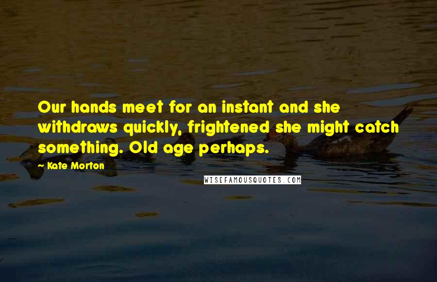 Kate Morton Quotes: Our hands meet for an instant and she withdraws quickly, frightened she might catch something. Old age perhaps.