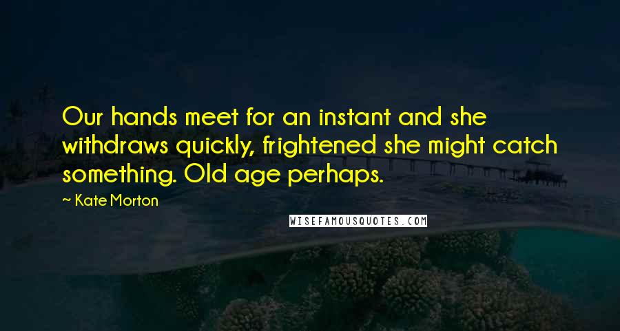 Kate Morton Quotes: Our hands meet for an instant and she withdraws quickly, frightened she might catch something. Old age perhaps.