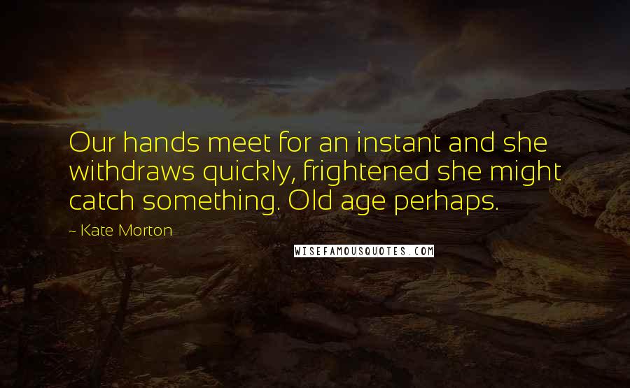 Kate Morton Quotes: Our hands meet for an instant and she withdraws quickly, frightened she might catch something. Old age perhaps.