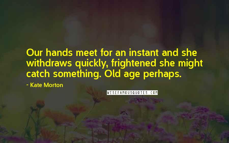 Kate Morton Quotes: Our hands meet for an instant and she withdraws quickly, frightened she might catch something. Old age perhaps.