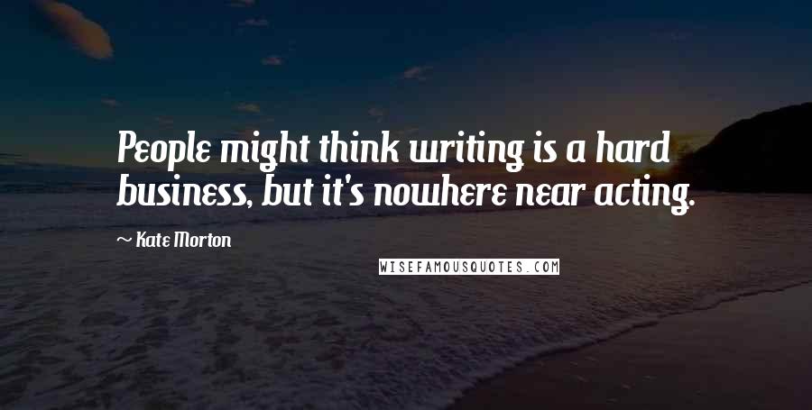 Kate Morton Quotes: People might think writing is a hard business, but it's nowhere near acting.