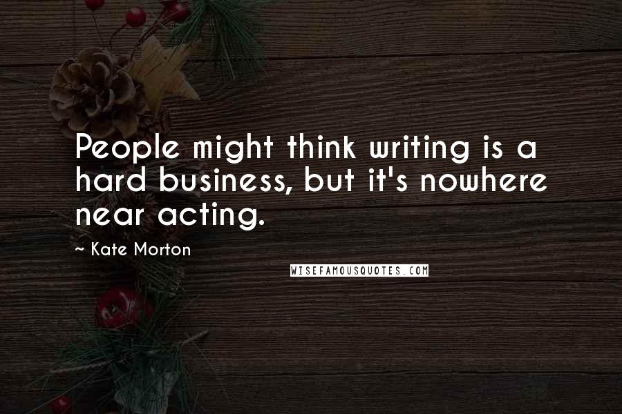 Kate Morton Quotes: People might think writing is a hard business, but it's nowhere near acting.