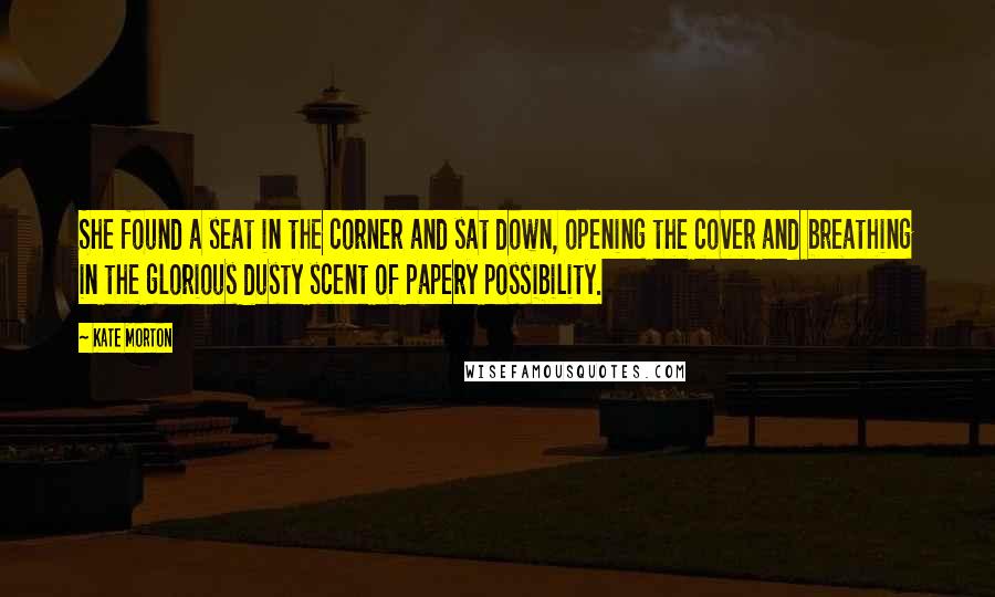 Kate Morton Quotes: She found a seat in the corner and sat down, opening the cover and breathing in the glorious dusty scent of papery possibility.