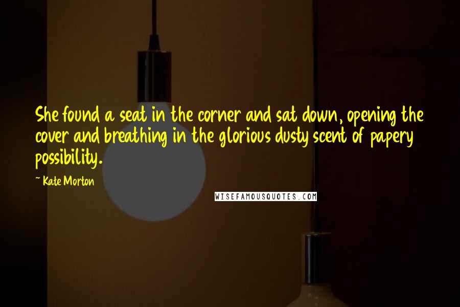 Kate Morton Quotes: She found a seat in the corner and sat down, opening the cover and breathing in the glorious dusty scent of papery possibility.