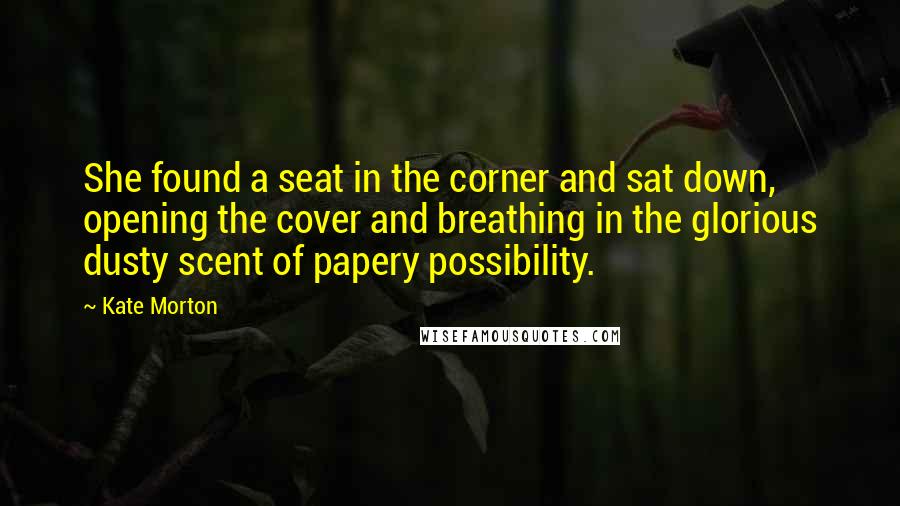 Kate Morton Quotes: She found a seat in the corner and sat down, opening the cover and breathing in the glorious dusty scent of papery possibility.