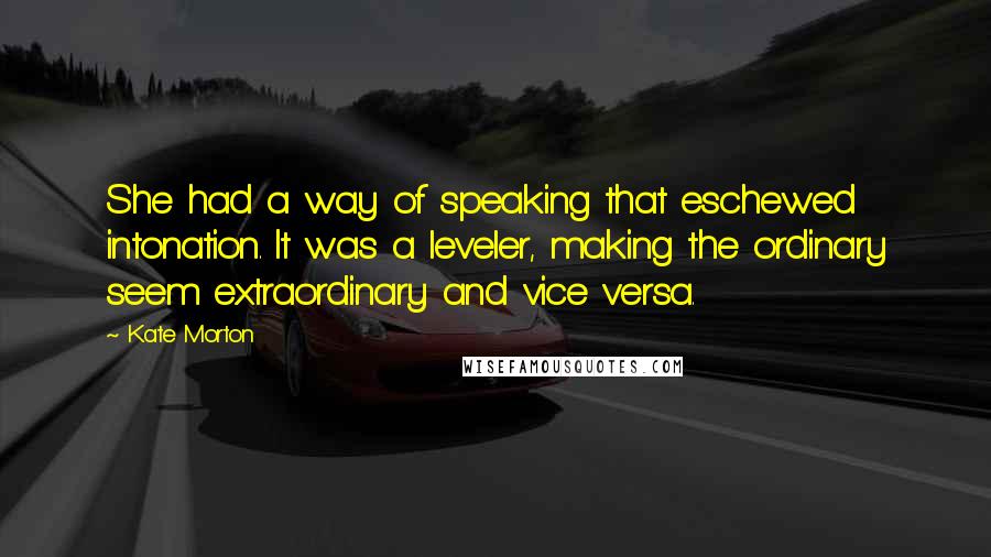 Kate Morton Quotes: She had a way of speaking that eschewed intonation. It was a leveler, making the ordinary seem extraordinary and vice versa.