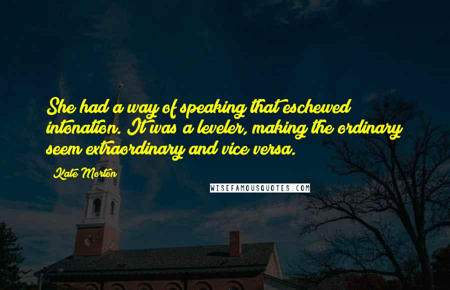 Kate Morton Quotes: She had a way of speaking that eschewed intonation. It was a leveler, making the ordinary seem extraordinary and vice versa.