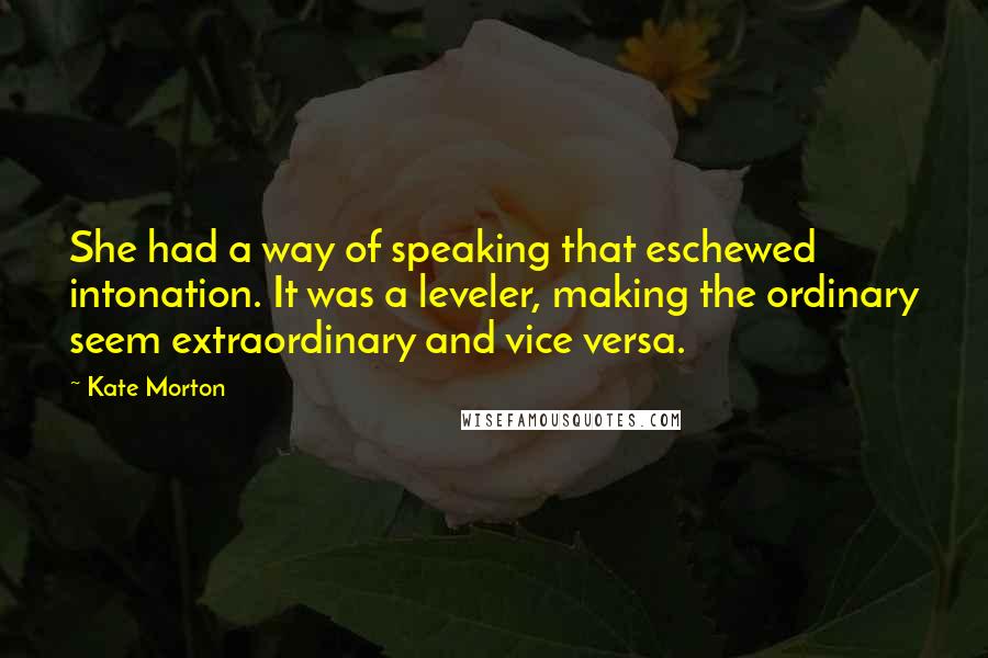 Kate Morton Quotes: She had a way of speaking that eschewed intonation. It was a leveler, making the ordinary seem extraordinary and vice versa.