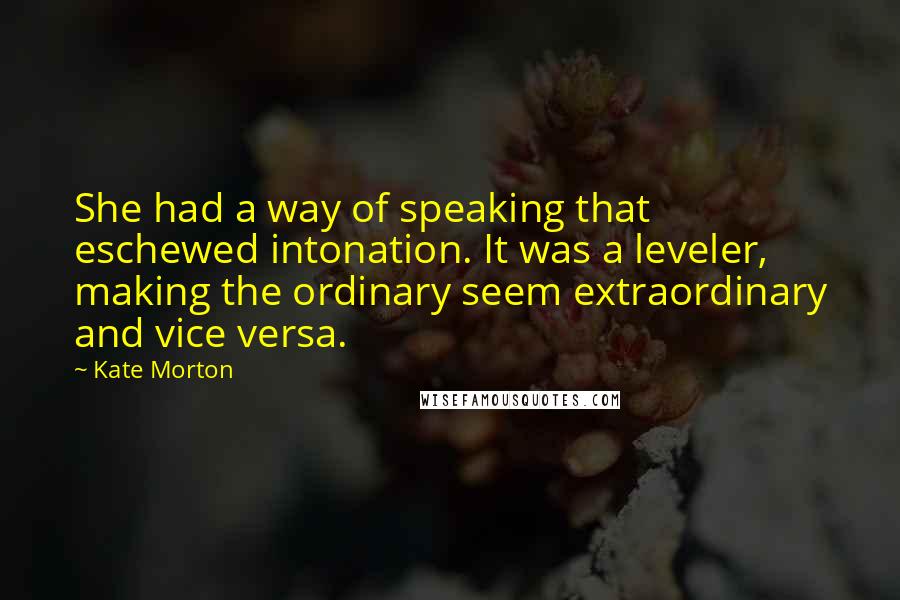 Kate Morton Quotes: She had a way of speaking that eschewed intonation. It was a leveler, making the ordinary seem extraordinary and vice versa.