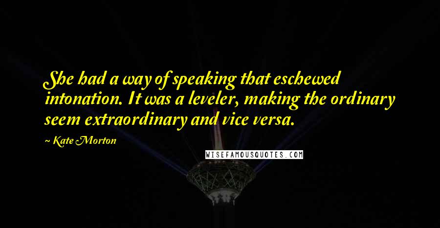 Kate Morton Quotes: She had a way of speaking that eschewed intonation. It was a leveler, making the ordinary seem extraordinary and vice versa.