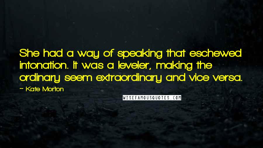 Kate Morton Quotes: She had a way of speaking that eschewed intonation. It was a leveler, making the ordinary seem extraordinary and vice versa.