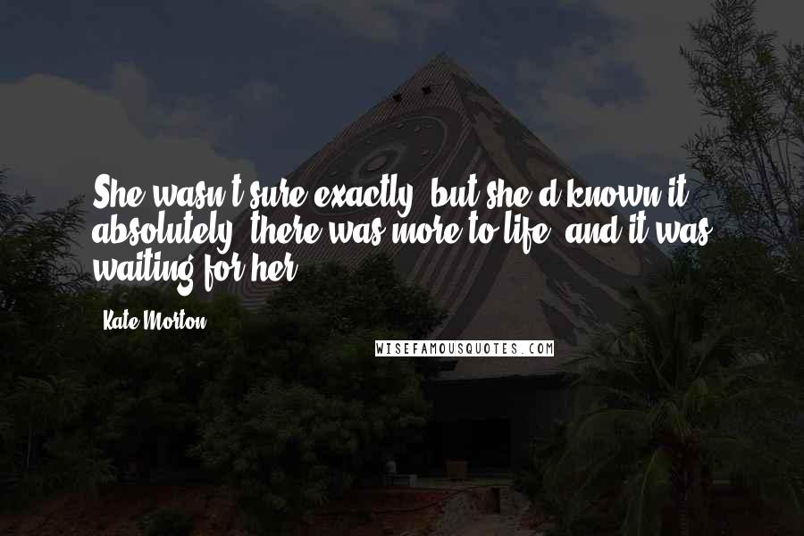 Kate Morton Quotes: She wasn't sure exactly, but she'd known it absolutely: there was more to life, and it was waiting for her.