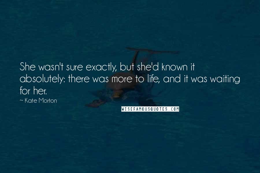 Kate Morton Quotes: She wasn't sure exactly, but she'd known it absolutely: there was more to life, and it was waiting for her.