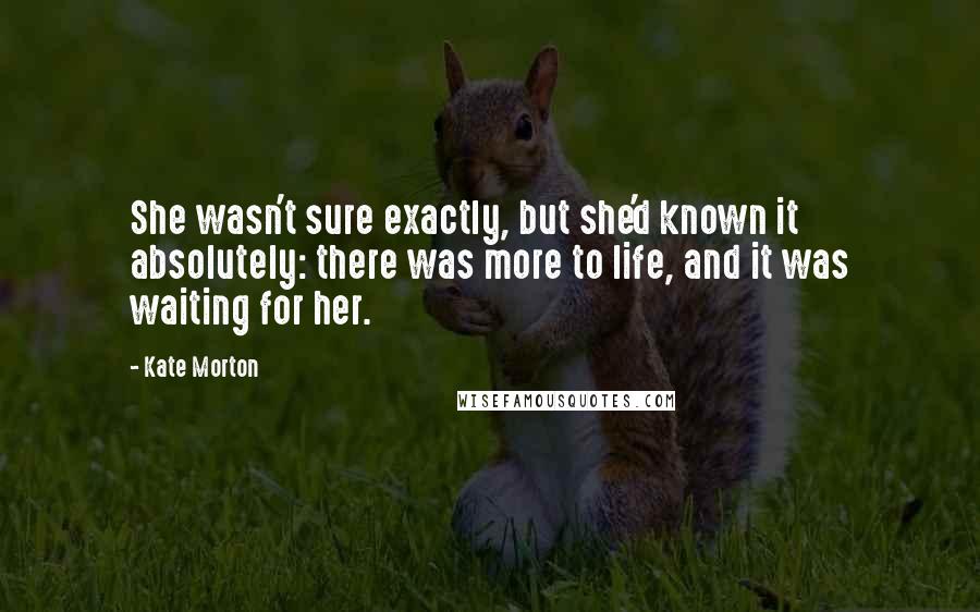 Kate Morton Quotes: She wasn't sure exactly, but she'd known it absolutely: there was more to life, and it was waiting for her.