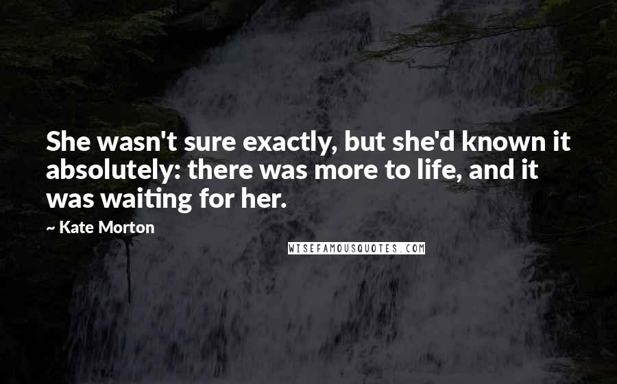 Kate Morton Quotes: She wasn't sure exactly, but she'd known it absolutely: there was more to life, and it was waiting for her.